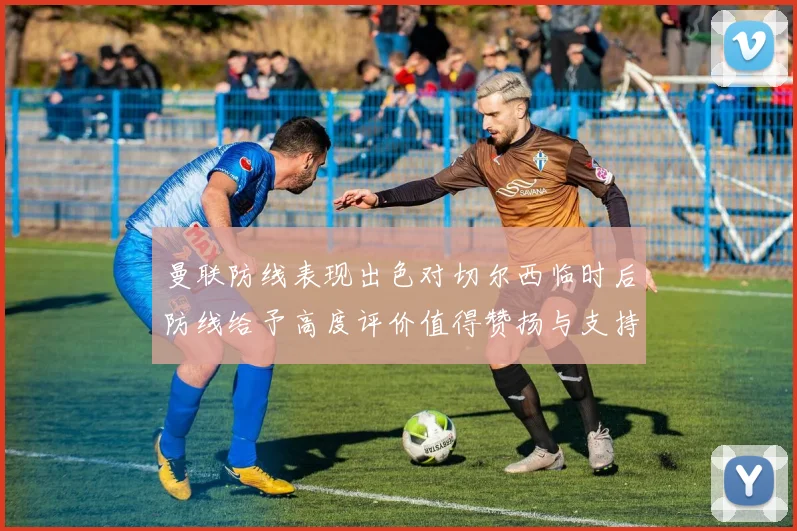 曼联防线表现出色对切尔西临时后防线给予高度评价值得赞扬与支持