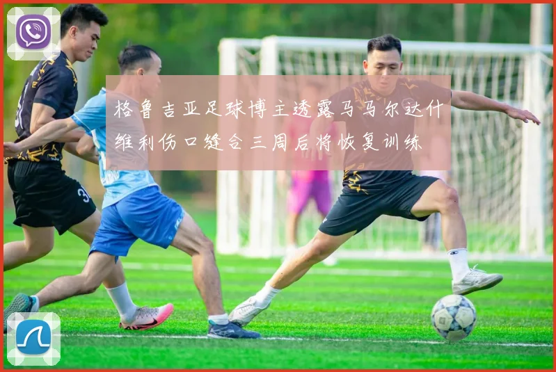 格鲁吉亚足球博主透露马马尔达什维利伤口缝合三周后将恢复训练