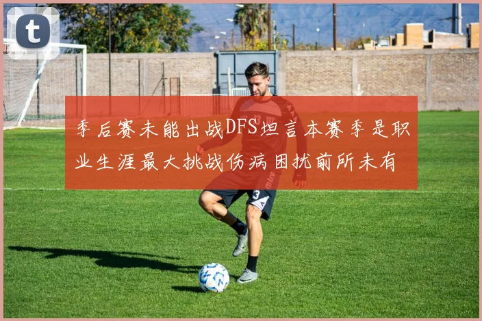季后赛未能出战DFS坦言本赛季是职业生涯最大挑战伤病困扰前所未有