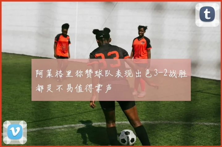 阿莱格里称赞球队表现出色3-2战胜都灵不易值得掌声