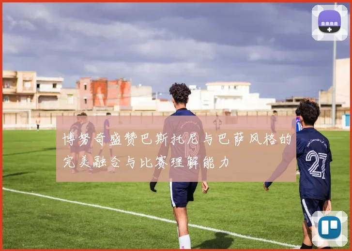 博努奇盛赞巴斯托尼与巴萨风格的完美融合与比赛理解能力