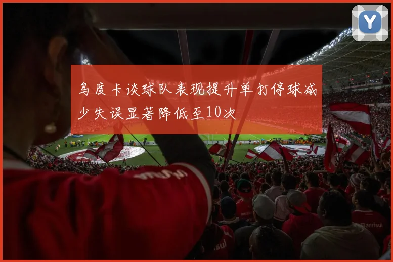 乌度卡谈球队表现提升单打停球减少失误显著降低至10次