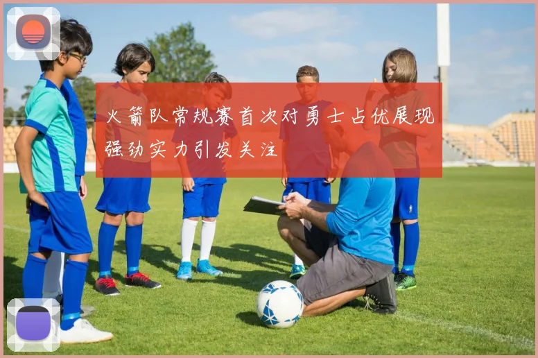 火箭队常规赛首次对勇士占优展现强劲实力引发关注
