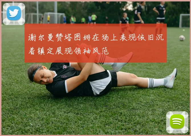 谢尔曼赞塔图姆在场上表现依旧沉着镇定展现领袖风范
