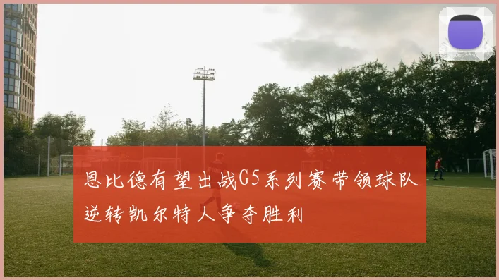 恩比德有望出战G5系列赛带领球队逆转凯尔特人争夺胜利