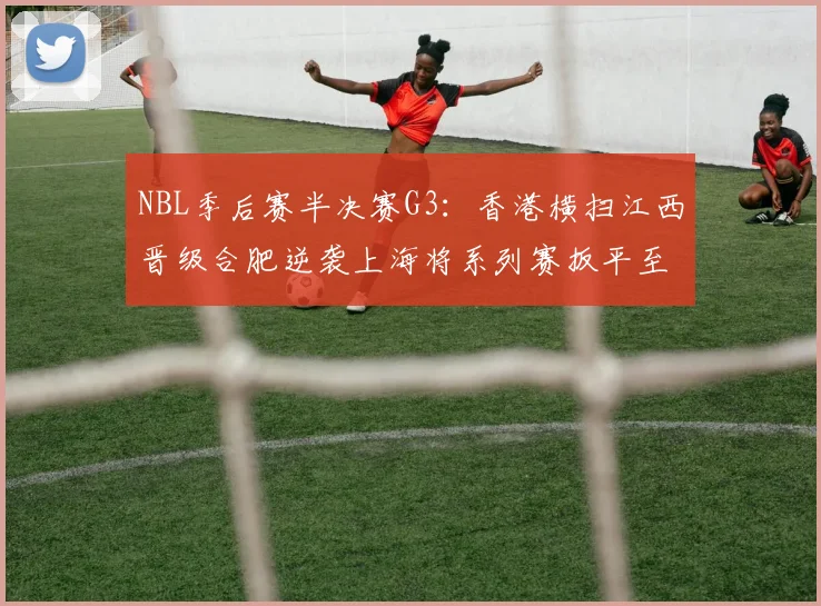 NBL季后赛半决赛G3：香港横扫江西晋级合肥逆袭上海将系列赛扳平至1-2