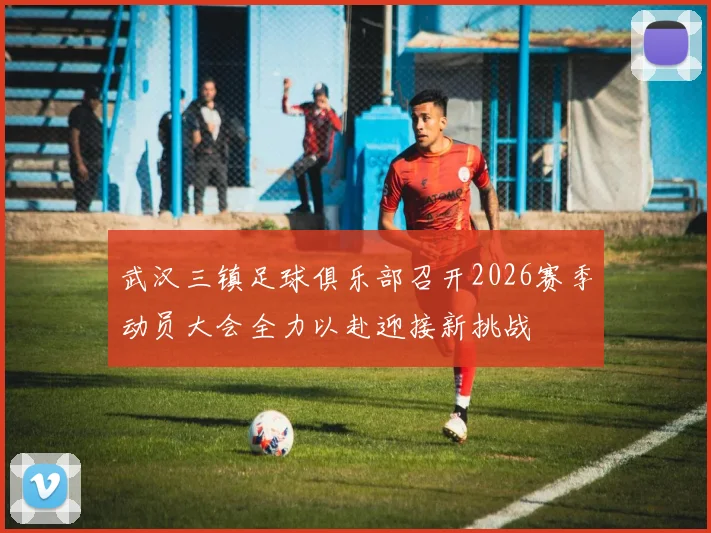 武汉三镇足球俱乐部召开2026赛季动员大会全力以赴迎接新挑战