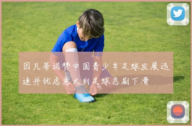 因凡蒂诺赞中国青少年足球发展迅速并忧虑意大利足球急剧下滑