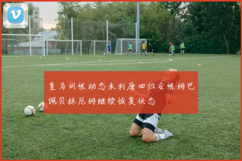 皇马训练动态米利唐回归合练姆巴佩贝林厄姆继续恢复状态